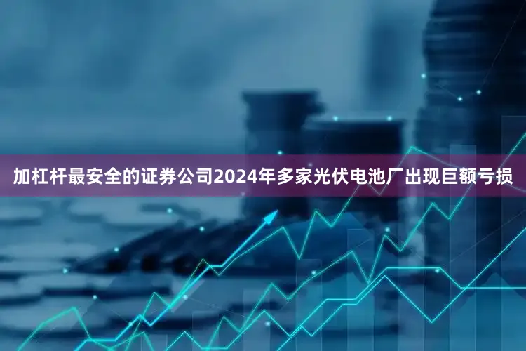 加杠杆最安全的证券公司2024年多家光伏电池厂出现巨额亏损