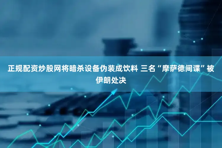 正规配资炒股网将暗杀设备伪装成饮料 三名“摩萨德间谍”被伊朗处决