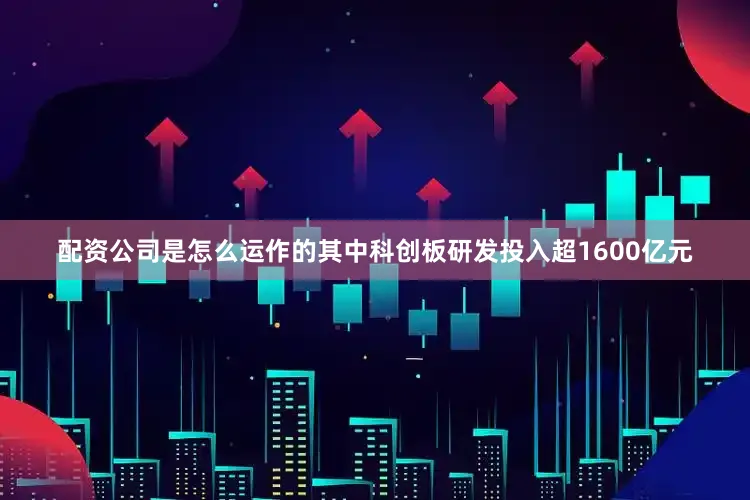 配资公司是怎么运作的其中科创板研发投入超1600亿元