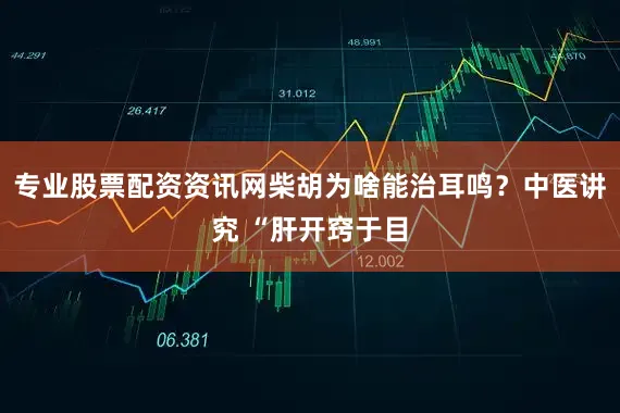 专业股票配资资讯网柴胡为啥能治耳鸣？中医讲究 “肝开窍于目