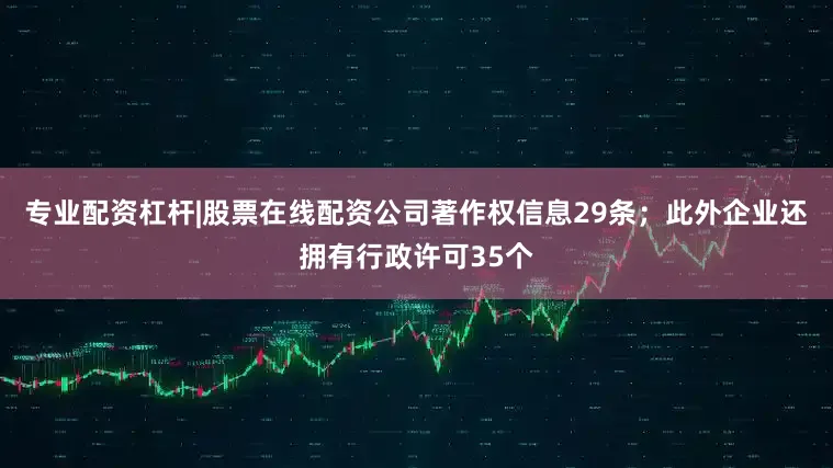 专业配资杠杆|股票在线配资公司著作权信息29条；此外企业还拥有行政许可35个