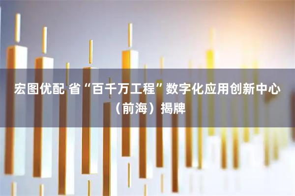宏图优配 省“百千万工程”数字化应用创新中心（前海）揭牌