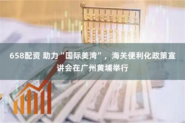 658配资 助力“国际美湾”，海关便利化政策宣讲会在广州黄埔举行