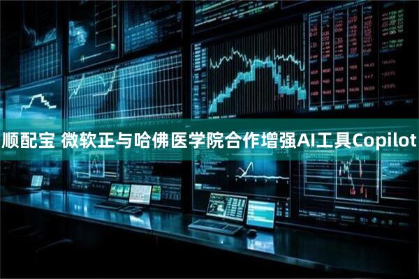顺配宝 微软正与哈佛医学院合作增强AI工具Copilot