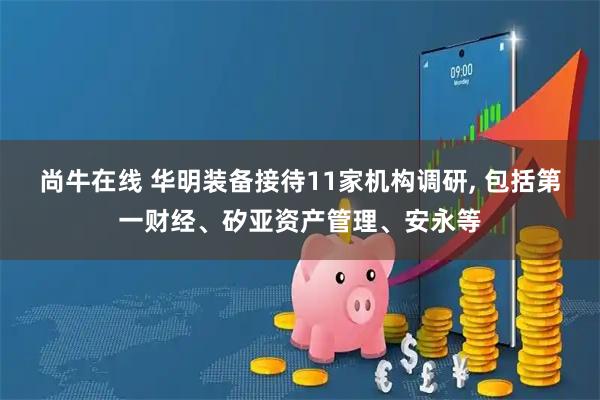 尚牛在线 华明装备接待11家机构调研, 包括第一财经、矽亚资产管理、安永等