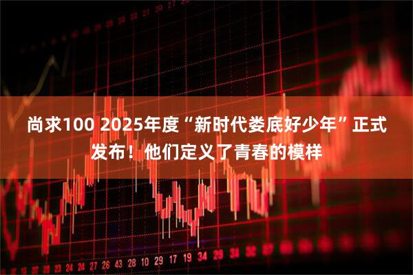 尚求100 2025年度“新时代娄底好少年”正式发布！他们定义了青春的模样