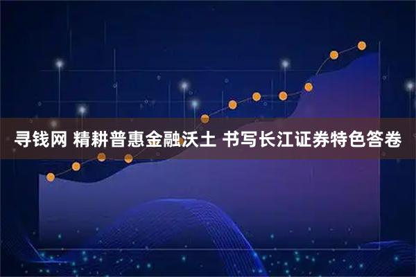 寻钱网 精耕普惠金融沃土 书写长江证券特色答卷