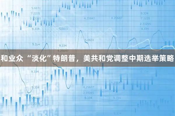 和业众 “淡化”特朗普，美共和党调整中期选举策略