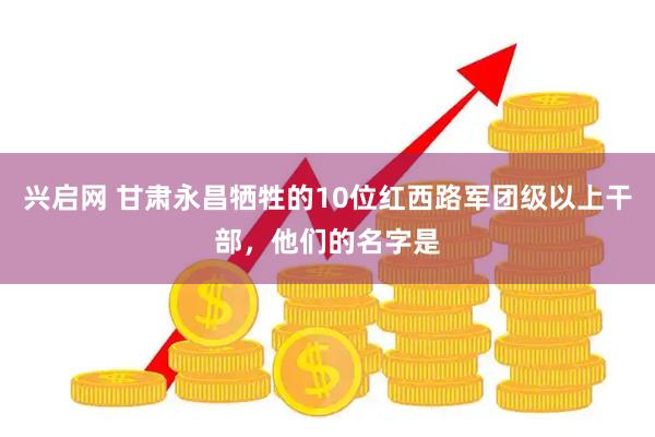 兴启网 甘肃永昌牺牲的10位红西路军团级以上干部，他们的名字是