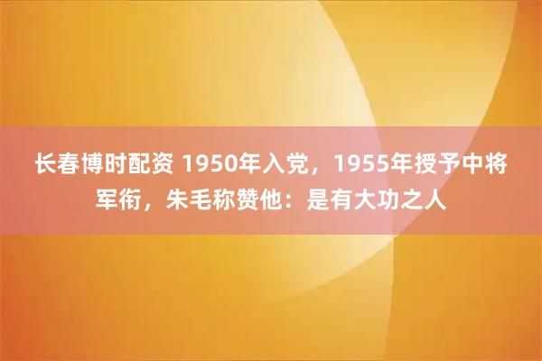 长春博时配资 1950年入党，1955年授予中将军衔，朱毛称赞他：是有大功之人