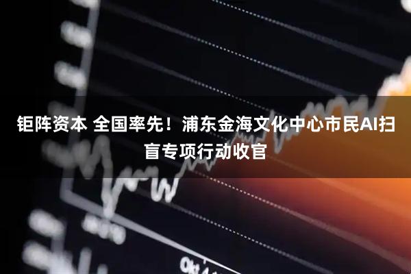 钜阵资本 全国率先！浦东金海文化中心市民AI扫盲专项行动收官