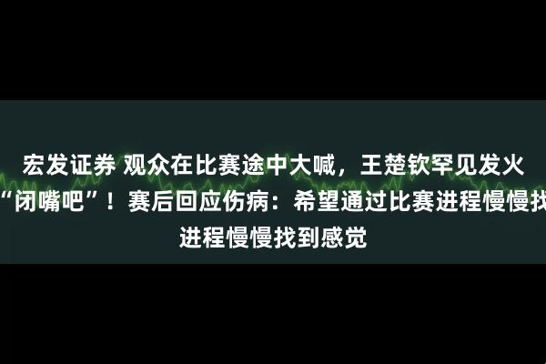 宏发证券 观众在比赛途中大喊，王楚钦罕见发火怒斥：“闭嘴吧”！赛后回应伤病：希望通过比赛进程慢慢找到感觉