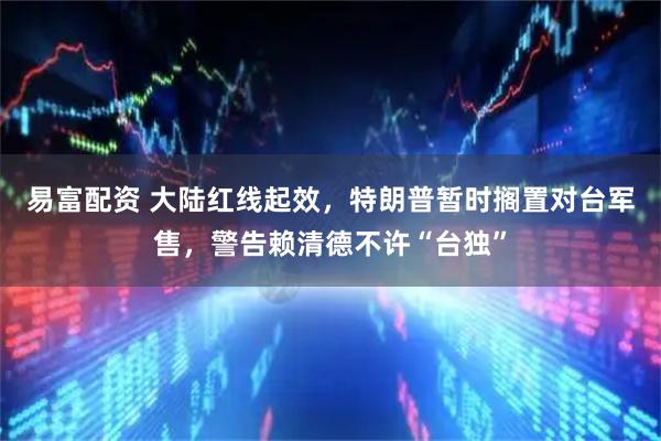 易富配资 大陆红线起效，特朗普暂时搁置对台军售，警告赖清德不许“台独”