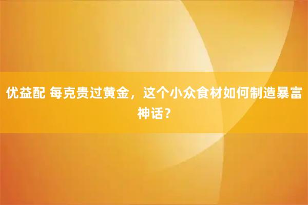 优益配 每克贵过黄金，这个小众食材如何制造暴富神话？