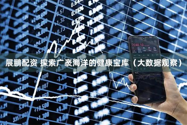 展鵬配资 探索广袤海洋的健康宝库(大数据观察)