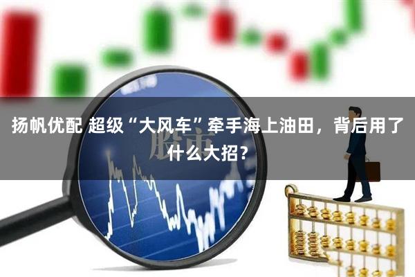 扬帆优配 超级“大风车”牵手海上油田,背后用了什么大招?