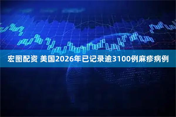 宏图配资 美国2026年已记录逾3100例麻疹病例
