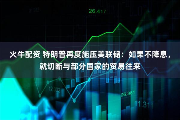 火牛配资 特朗普再度施压美联储：如果不降息，就切断与部分国家的贸易往来
